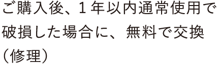 ご購入後、1年以内通常使用で破損した場合に、無料で交換（修理）