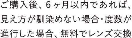 ご購入後、6ヶ月以内であれば、見え方が馴染めない場合・度数が進行した場合、無料でレンズ交換