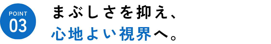 point03 まぶしさを抑え、心地よい視界へ！