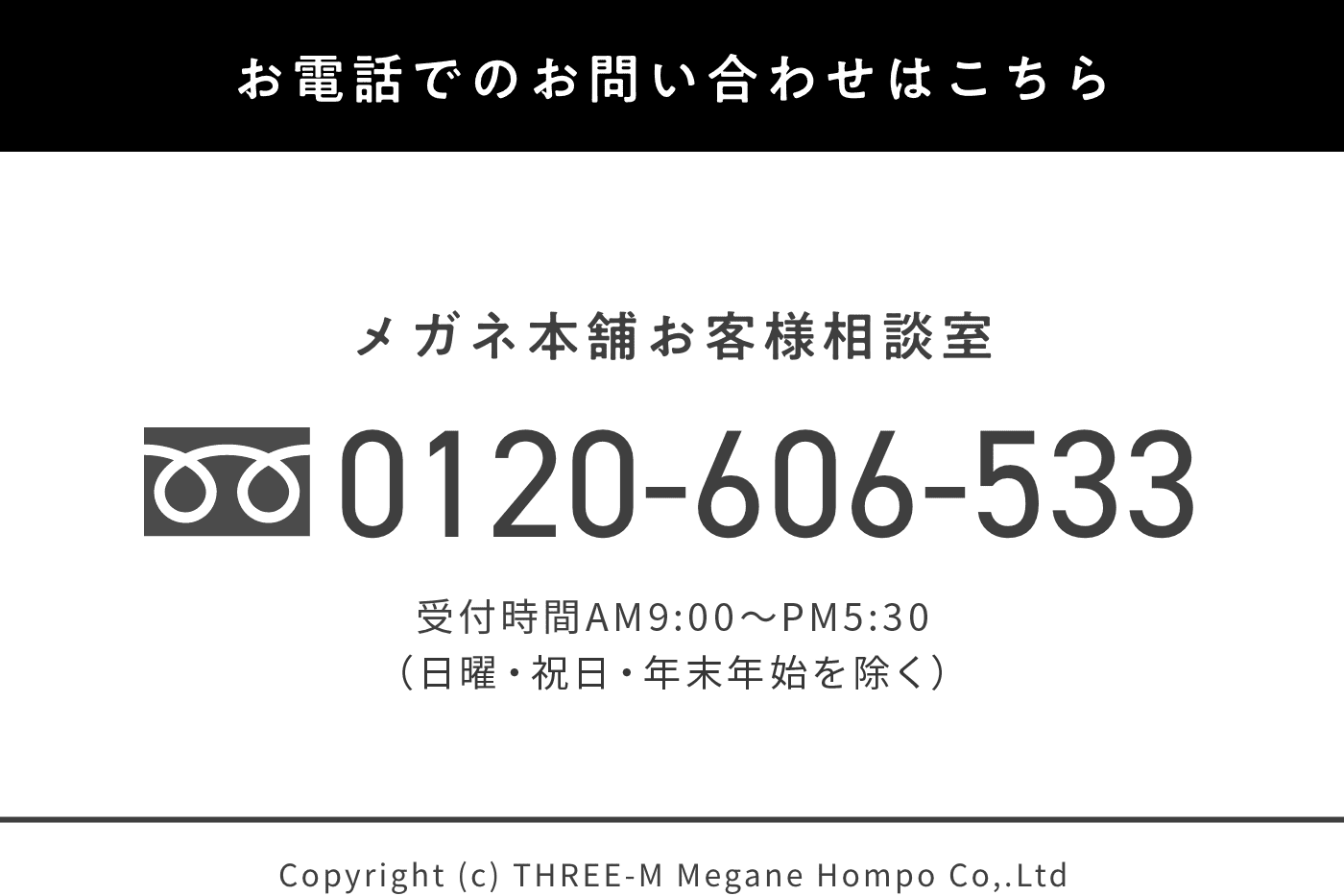 お電話でのお問い合わせはこちら メガネ本舗お客様相談室 0120-606-533 受付時間AM9：00〜PM5:30(日曜・祝日・年末年始を除く)