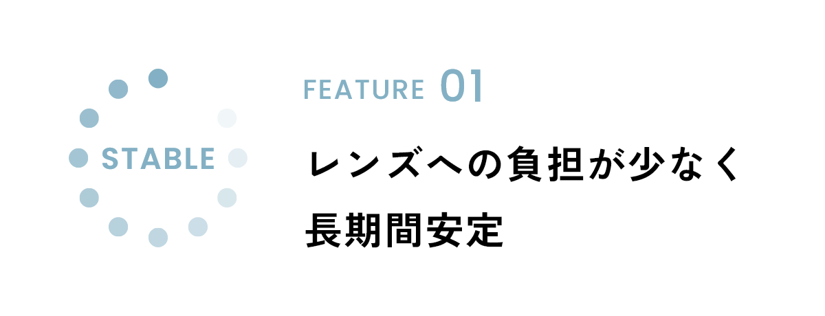 FEATURE01 レンズへの負担が少なく長期間安定