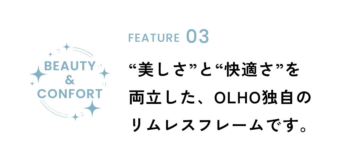 FEATURE03 “美しさ”と“快適さ”を 両立した、OLHO独自のリムレスフレームです。
