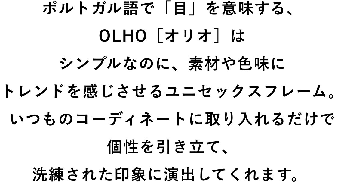 ポルトガル語で「目」を意味する、OLHO[オリオ]はシンプルなのに、素材や色味にトレンドを感じさせるユニセックスフレーム。いつものコーディネートに取り入れるだけで個性を引き立て、洗礼された印象に演出してくれます。