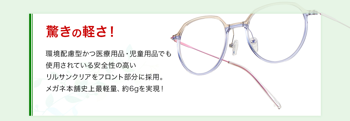 驚きの軽さ！環境配慮型かつ医療用品・児童用品でも使用されている安全性の高いリルサンクリアをフロント部分に採用。メガネ本舗史上最軽量、約6gうぃ実現！