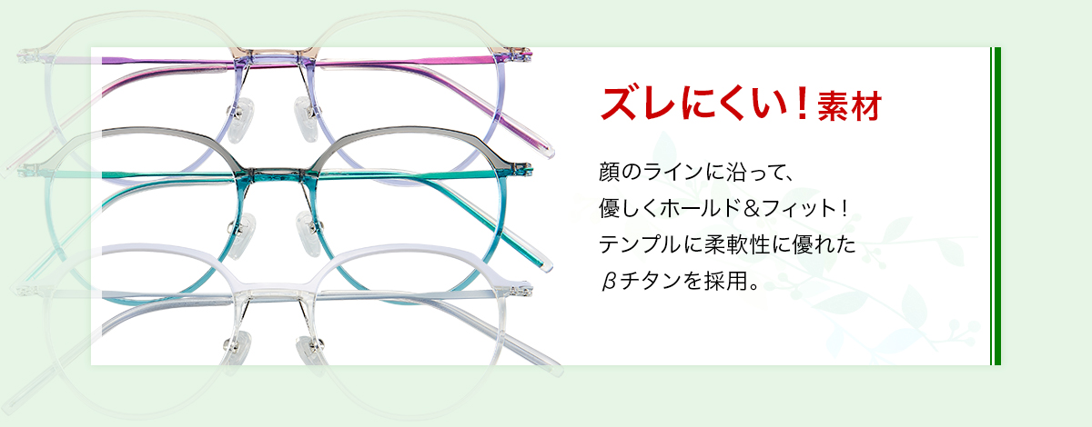 スレにくい！素材 顔のラインに沿って、優しくホールド＆フィット！テンプルに柔軟性に優れたβチタンを採用。