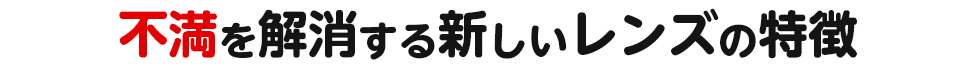 不満を解消する新しいレンズの特徴